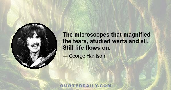 The microscopes that magnified the tears, studied warts and all. Still life flows on.