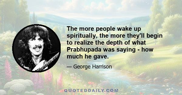 The more people wake up spiritually, the more they'll begin to realize the depth of what Prabhupada was saying - how much he gave.