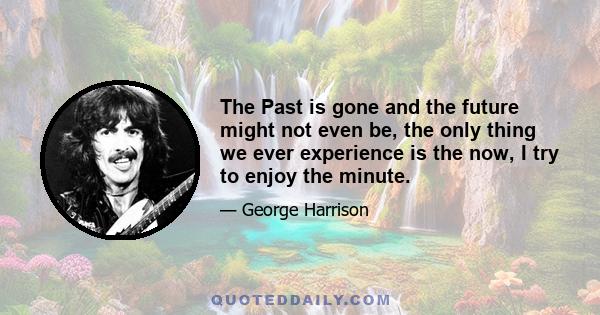 The Past is gone and the future might not even be, the only thing we ever experience is the now, I try to enjoy the minute.