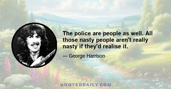 The police are people as well. All those nasty people aren't really nasty if they'd realise it.