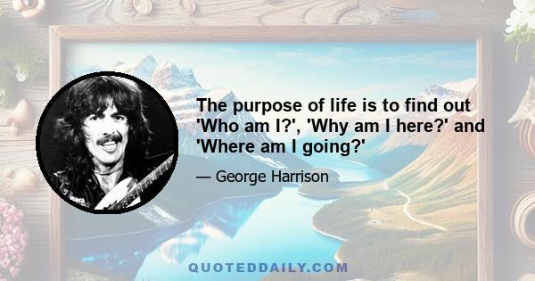 The purpose of life is to find out 'Who am I?', 'Why am I here?' and 'Where am I going?'