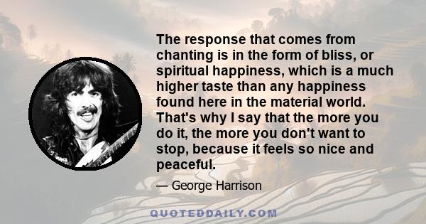 The response that comes from chanting is in the form of bliss, or spiritual happiness, which is a much higher taste than any happiness found here in the material world. That's why I say that the more you do it, the more 