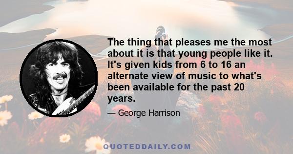 The thing that pleases me the most about it is that young people like it. It's given kids from 6 to 16 an alternate view of music to what's been available for the past 20 years.