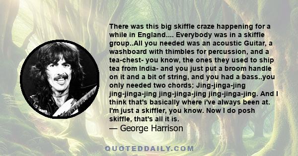 There was this big skiffle craze happening for a while in England.... Everybody was in a skiffle group..All you needed was an acoustic Guitar, a washboard with thimbles for percussion, and a tea-chest- you know, the