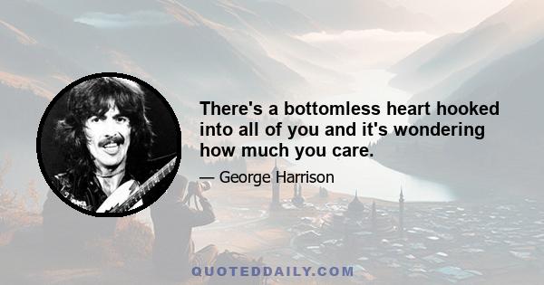 There's a bottomless heart hooked into all of you and it's wondering how much you care.