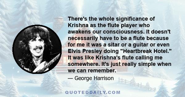 There's the whole significance of Krishna as the flute player who awakens our consciousness. It doesn't necessarily have to be a flute because for me it was a sitar or a guitar or even Elvis Presley doing Heartbreak