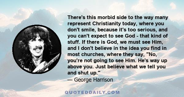 There's this morbid side to the way many represent Christianity today, where you don't smile, because it's too serious, and you can't expect to see God - that kind of stuff. If there is God, we must see Him, and I don't 