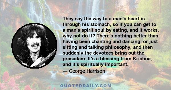 They say the way to a man's heart is through his stomach, so if you can get to a man's spirit soul by eating, and it works, why not do it? There's nothing better than having been chanting and dancing, or just sitting