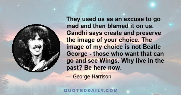 They used us as an excuse to go mad and then blamed it on us. Gandhi says create and preserve the image of your choice. The image of my choice is not Beatle George - those who want that can go and see Wings. Why live in 