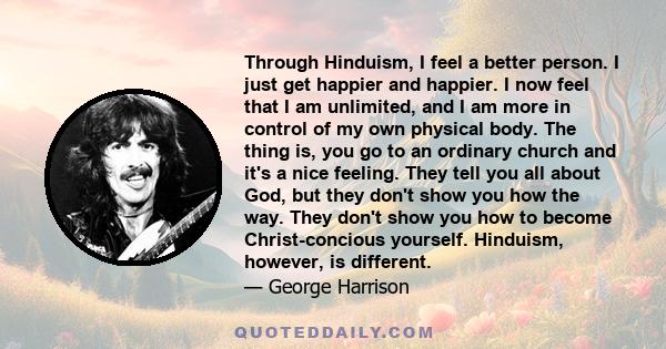 Through Hinduism, I feel a better person. I just get happier and happier. I now feel that I am unlimited, and I am more in control of my own physical body. The thing is, you go to an ordinary church and it's a nice