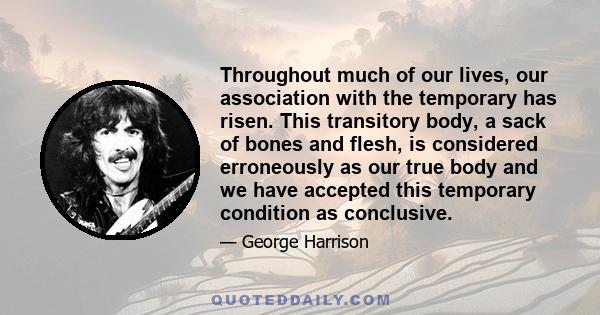 Throughout much of our lives, our association with the temporary has risen. This transitory body, a sack of bones and flesh, is considered erroneously as our true body and we have accepted this temporary condition as