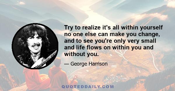 Try to realize it's all within yourself no one else can make you change, and to see you're only very small and life flows on within you and without you.