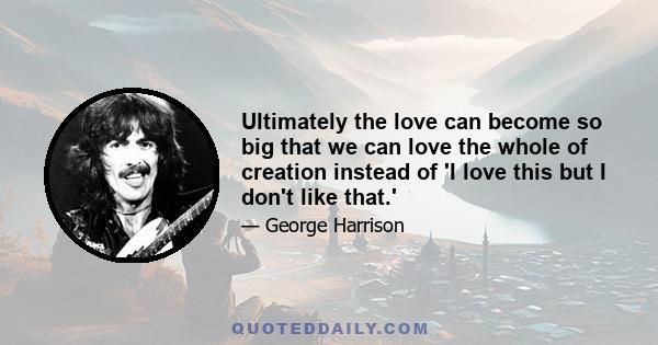 Ultimately the love can become so big that we can love the whole of creation instead of 'I love this but I don't like that.'