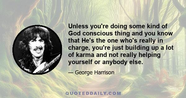 Unless you're doing some kind of God conscious thing and you know that He's the one who's really in charge, you're just building up a lot of karma and not really helping yourself or anybody else.