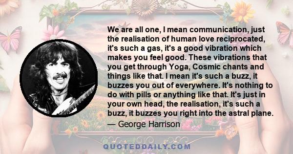 We are all one, I mean communication, just the realisation of human love reciprocated, it's such a gas, it's a good vibration which makes you feel good. These vibrations that you get through Yoga, Cosmic chants and