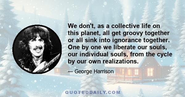 We don't, as a collective life on this planet, all get groovy together or all sink into ignorance together. One by one we liberate our souls, our individual souls, from the cycle by our own realizations.