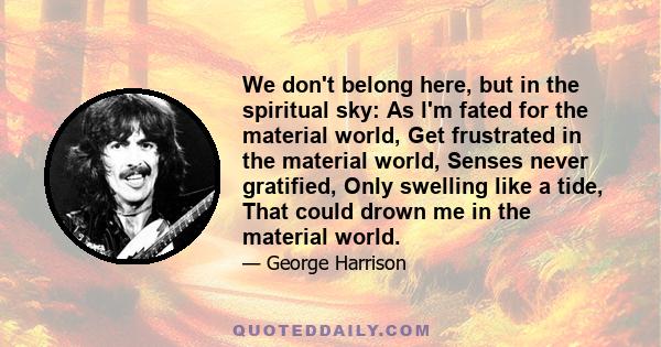 We don't belong here, but in the spiritual sky: As l'm fated for the material world, Get frustrated in the material world, Senses never gratified, Only swelling like a tide, That could drown me in the material world.