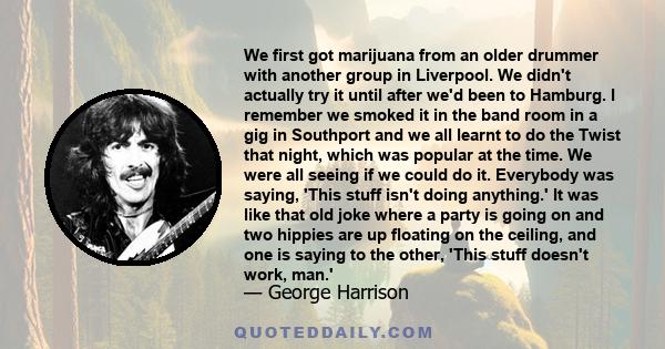 We first got marijuana from an older drummer with another group in Liverpool. We didn't actually try it until after we'd been to Hamburg. I remember we smoked it in the band room in a gig in Southport and we all learnt