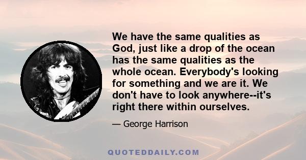 We have the same qualities as God, just like a drop of the ocean has the same qualities as the whole ocean. Everybody's looking for something and we are it. We don't have to look anywhere--it's right there within