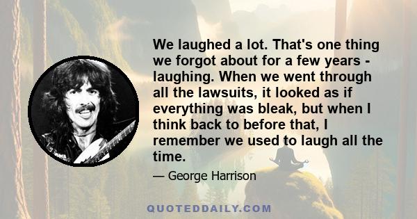 We laughed a lot. That's one thing we forgot about for a few years - laughing. When we went through all the lawsuits, it looked as if everything was bleak, but when I think back to before that, I remember we used to