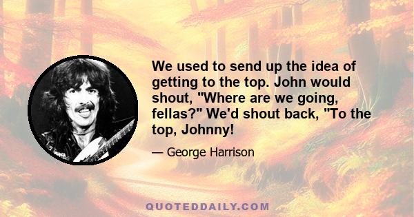 We used to send up the idea of getting to the top. John would shout, Where are we going, fellas? We'd shout back, To the top, Johnny!