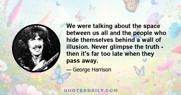 We were talking about the space between us all and the people who hide themselves behind a wall of illusion. Never glimpse the truth - then it's far too late when they pass away.