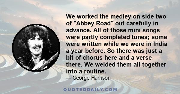 We worked the medley on side two of Abbey Road out carefully in advance. All of those mini songs were partly completed tunes; some were written while we were in India a year before. So there was just a bit of chorus