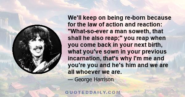 We'll keep on being re-born because for the law of action and reaction: What-so-ever a man soweth, that shall he also reap; you reap when you come back in your next birth, what you've sown in your previous incarnation,