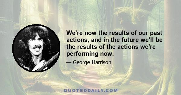 We're now the results of our past actions, and in the future we'll be the results of the actions we're performing now.