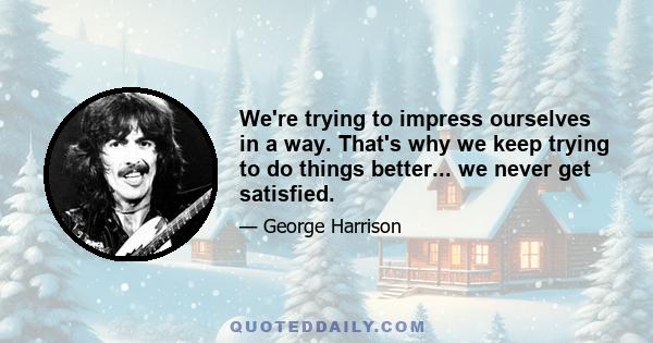 We're trying to impress ourselves in a way. That's why we keep trying to do things better... we never get satisfied.