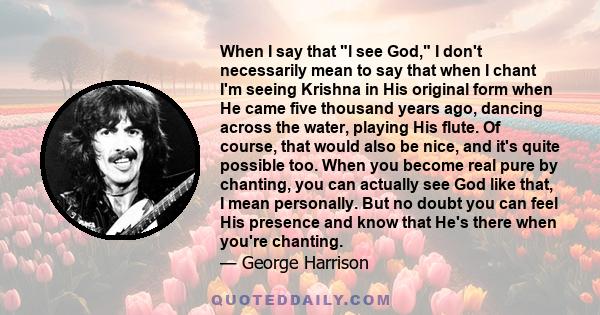 When I say that l see God, I don't necessarily mean to say that when I chant I'm seeing Krishna in His original form when He came five thousand years ago, dancing across the water, playing His flute. Of course, that