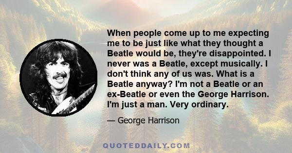 When people come up to me expecting me to be just like what they thought a Beatle would be, they're disappointed. I never was a Beatle, except musically. I don't think any of us was. What is a Beatle anyway? I'm not a