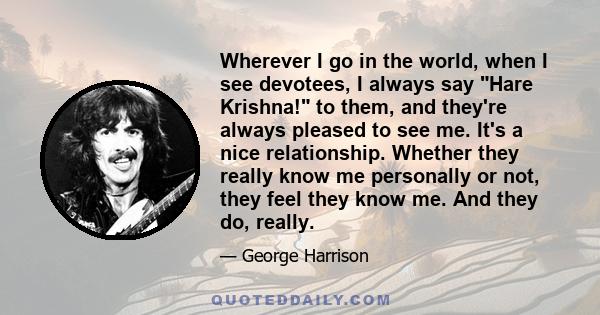 Wherever I go in the world, when I see devotees, I always say Hare Krishna! to them, and they're always pleased to see me. It's a nice relationship. Whether they really know me personally or not, they feel they know me. 