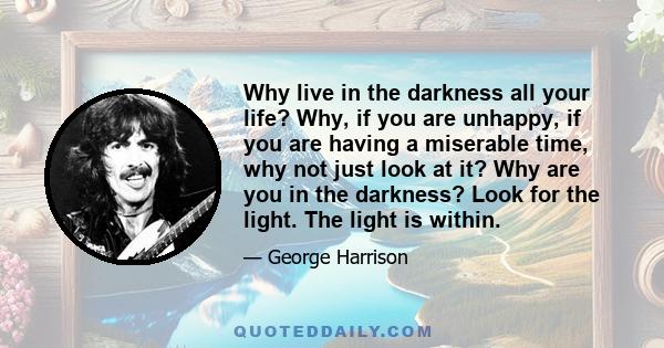 Why live in the darkness all your life? Why, if you are unhappy, if you are having a miserable time, why not just look at it? Why are you in the darkness? Look for the light. The light is within.