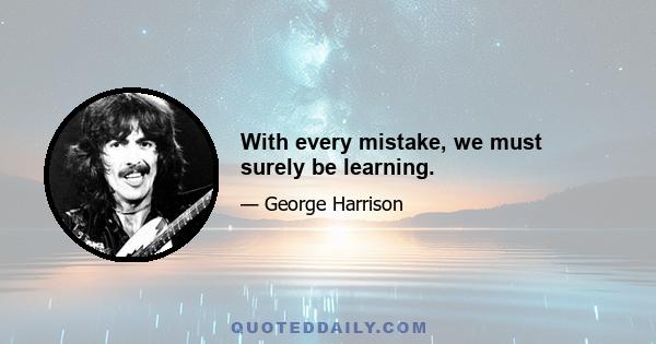 With every mistake, we must surely be learning.