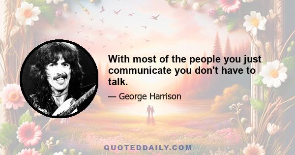 With most of the people you just communicate you don't have to talk.