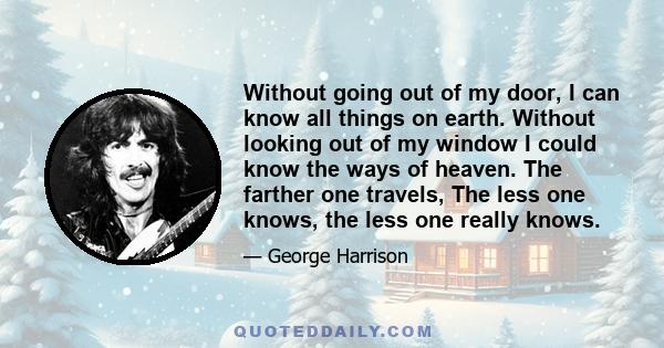 Without going out of my door, I can know all things on earth. Without looking out of my window I could know the ways of heaven. The farther one travels, The less one knows, the less one really knows.