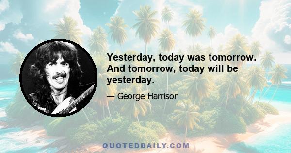 Yesterday, today was tomorrow. And tomorrow, today will be yesterday.