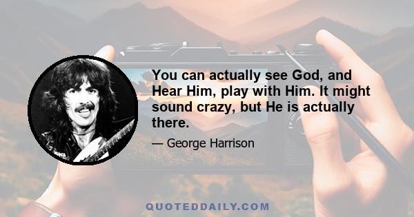 You can actually see God, and Hear Him, play with Him. It might sound crazy, but He is actually there.