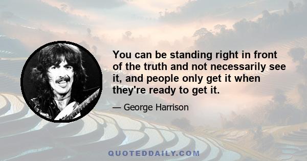 You can be standing right in front of the truth and not necessarily see it, and people only get it when they're ready to get it.