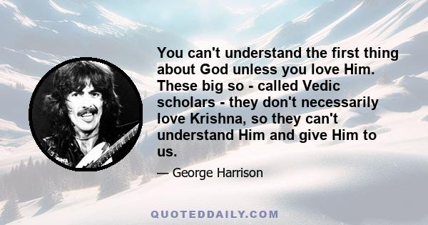 You can't understand the first thing about God unless you love Him. These big so - called Vedic scholars - they don't necessarily love Krishna, so they can't understand Him and give Him to us.