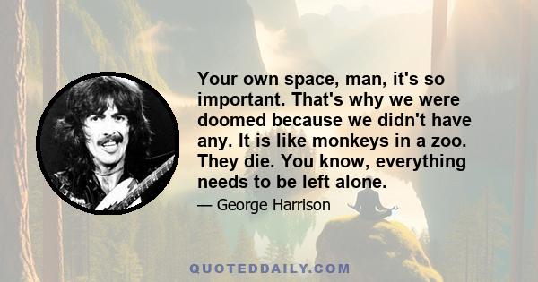 Your own space, man, it's so important. That's why we were doomed because we didn't have any. It is like monkeys in a zoo. They die. You know, everything needs to be left alone.