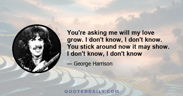 You're asking me will my love grow. I don't know, I don't know. You stick around now it may show. I don't know, I don't know