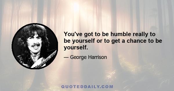 You've got to be humble really to be yourself or to get a chance to be yourself.