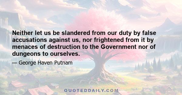 Neither let us be slandered from our duty by false accusations against us, nor frightened from it by menaces of destruction to the Government nor of dungeons to ourselves.