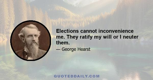 Elections cannot inconvenience me. They ratify my will or I neuter them.