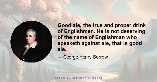 Good ale, the true and proper drink of Englishmen. He is not deserving of the name of Englishman who speaketh against ale, that is good ale.