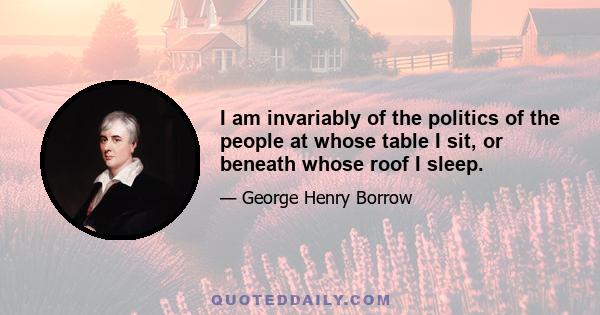 I am invariably of the politics of the people at whose table I sit, or beneath whose roof I sleep.