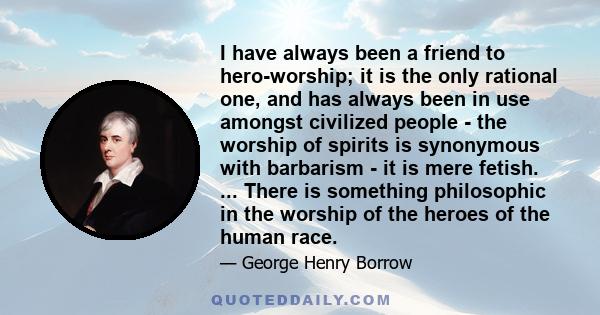 I have always been a friend to hero-worship; it is the only rational one, and has always been in use amongst civilized people - the worship of spirits is synonymous with barbarism - it is mere fetish. ... There is