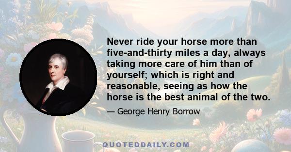 Never ride your horse more than five-and-thirty miles a day, always taking more care of him than of yourself; which is right and reasonable, seeing as how the horse is the best animal of the two.